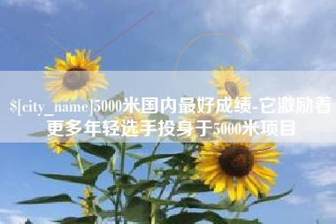 改则5000米国内最好成绩-它激励着更多年轻选手投身于5000米项目