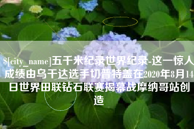 改则五千米纪录世界纪录-这一惊人成绩由乌干达选手切普特盖在2020年8月14日世界田联钻石联赛揭幕战摩纳哥站创造