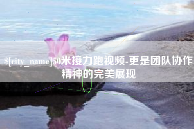 改则50米接力跑视频-更是团队协作精神的完美展现