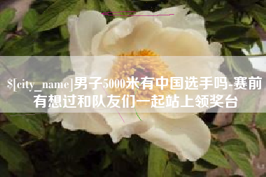 改则男子5000米有中国选手吗-赛前有想过和队友们一起站上领奖台