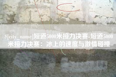 改则短道5000米接力决赛-短道5000米接力决赛：冰上的速度与激情碰撞