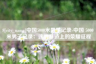 改则中国5000米男子记录-中国 5000 米男子记录：速滑赛道上的荣耀征程