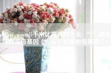 改则5千米比赛视频大全-“V”通常与病毒癌基因（V-onc）和细胞癌基因（C-onc）相关