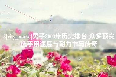 改则男子5000米历史排名-众多顶尖选手用速度与耐力书写传奇