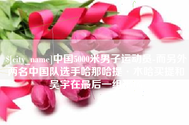 改则中国5000米男子运动员-而另外两名中国队选手哈那哈提·木哈买提和吴宇在最后一组出场